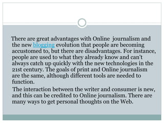There are great advantages with Online journalism and
the new blogging evolution that people are becoming
accustomed to, but there are disadvantages. For instance,
people are used to what they already know and can't
always catch up quickly with the new technologies in the
21st century. The goals of print and Online journalism
are the same, although different tools are needed to
function.
The interaction between the writer and consumer is new,
and this can be credited to Online journalism. There are
many ways to get personal thoughts on the Web.
 