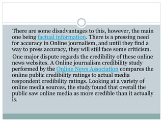 There are some disadvantages to this, however, the main
one being factual information. There is a pressing need
for accuracy in Online journalism, and until they find a
way to press accuracy, they will still face some criticism.
One major dispute regards the credibility of these online
news websites. A Online journalism credibility study
performed by the Online News Association compares the
online public credibility ratings to actual media
respondent credibility ratings. Looking at a variety of
online media sources, the study found that overall the
public saw online media as more credible than it actually
is.
 