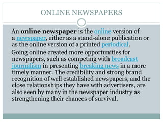 ONLINE NEWSPAPERS
An online newspaper is the online version of
a newspaper, either as a stand-alone publication or
as the online version of a printed periodical.
Going online created more opportunities for
newspapers, such as competing with broadcast
journalism in presenting breaking news in a more
timely manner. The credibility and strong brand
recognition of well established newspapers, and the
close relationships they have with advertisers, are
also seen by many in the newspaper industry as
strengthening their chances of survival.
 