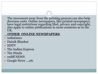 The movement away from the printing process can also help
decrease costs. Online newspapers, like printed newspapers,
have legal restrictions regarding libel, privacy and copyright,
also apply to online publications in most countries as in the
UK.
OTHER ONLINE NEWSPAPERS
 indiatimes
 Dainik Bhaskar
 NDTV
 The Indian Express
 The Hindu
 rediff NEWS
 Google News ….etc
 