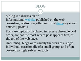 BLOG
A blog is a discussion or
informational website published on the web
consisting of discrete, often informal diary-style text
entries ("posts").
Posts are typically displayed in reverse chronological
order, so that the most recent post appears first, at
the top of the web page.
Until 2009, blogs were usually the work of a single
individual, occasionally of a small group, and often
covered a single subject or topic.
 