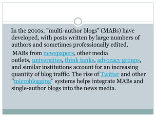 In the 2010s, "multi-author blogs" (MABs) have
developed, with posts written by large numbers of
authors and sometimes professionally edited.
MABs from newspapers, other media
outlets, universities, think tanks, advocacy groups,
and similar institutions account for an increasing
quantity of blog traffic. The rise of Twitter and other
"microblogging" systems helps integrate MABs and
single-author blogs into the news media.
 
