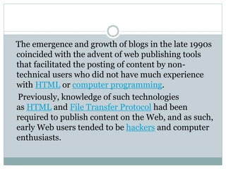 The emergence and growth of blogs in the late 1990s
coincided with the advent of web publishing tools
that facilitated the posting of content by non-
technical users who did not have much experience
with HTML or computer programming.
Previously, knowledge of such technologies
as HTML and File Transfer Protocol had been
required to publish content on the Web, and as such,
early Web users tended to be hackers and computer
enthusiasts.
 
