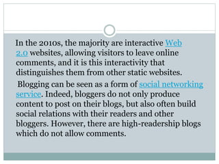 In the 2010s, the majority are interactive Web
2.0 websites, allowing visitors to leave online
comments, and it is this interactivity that
distinguishes them from other static websites.
Blogging can be seen as a form of social networking
service. Indeed, bloggers do not only produce
content to post on their blogs, but also often build
social relations with their readers and other
bloggers. However, there are high-readership blogs
which do not allow comments.
 