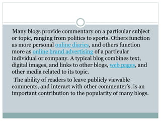 Many blogs provide commentary on a particular subject
or topic, ranging from politics to sports. Others function
as more personal online diaries, and others function
more as online brand advertising of a particular
individual or company. A typical blog combines text,
digital images, and links to other blogs, web pages, and
other media related to its topic.
The ability of readers to leave publicly viewable
comments, and interact with other commenter’s, is an
important contribution to the popularity of many blogs.
 