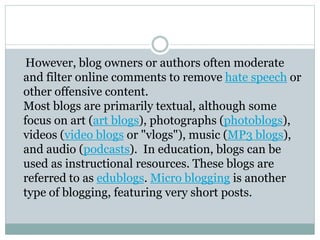 However, blog owners or authors often moderate
and filter online comments to remove hate speech or
other offensive content.
Most blogs are primarily textual, although some
focus on art (art blogs), photographs (photoblogs),
videos (video blogs or "vlogs"), music (MP3 blogs),
and audio (podcasts). In education, blogs can be
used as instructional resources. These blogs are
referred to as edublogs. Micro blogging is another
type of blogging, featuring very short posts.
 