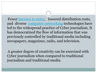Fewer barriers to entry, lowered distribution costs,
and diverse computer networking technologies have
led to the widespread practice of Cyber journalism. It
has democratized the flow of information that was
previously controlled by traditional media including
newspapers, magazines, radio, and television.
A greater degree of creativity can be exercised with
Cyber journalism when compared to traditional
journalism and traditional media.
 