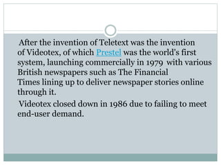 After the invention of Teletext was the invention
of Videotex, of which Prestel was the world's first
system, launching commercially in 1979 with various
British newspapers such as The Financial
Times lining up to deliver newspaper stories online
through it.
Videotex closed down in 1986 due to failing to meet
end-user demand.
 