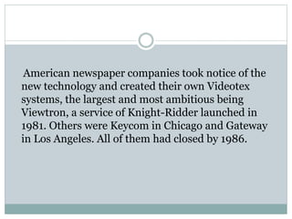 American newspaper companies took notice of the
new technology and created their own Videotex
systems, the largest and most ambitious being
Viewtron, a service of Knight-Ridder launched in
1981. Others were Keycom in Chicago and Gateway
in Los Angeles. All of them had closed by 1986.
 