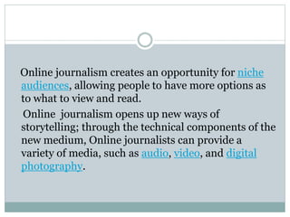 Online journalism creates an opportunity for niche
audiences, allowing people to have more options as
to what to view and read.
Online journalism opens up new ways of
storytelling; through the technical components of the
new medium, Online journalists can provide a
variety of media, such as audio, video, and digital
photography.
 