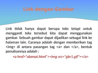 Link dengan Gambar
Link tidak hanya dapat berupa teks tetapi untuk
mengganti teks tersebut kita dapat menggunakan
gambar. Sebuah gambar dapat dijadikan sebagai link ke
halaman lain. Caranya adalah dengan memberikan tag
<img> di antara pasangan tag <a> dan </a>, bentuk
penulisannya adalah :
<a href=”alamat.html”><img src=/slideshow/linkhtmlsdasardasarlinkpadahtmlcode-pptx/272765997/"gbr1.gif"></a>
 