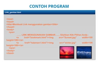 CONTOH PROGRAM
<html>
<head>
<title>Membuat Link menggunakan gambar</title>
</head>
<body>
<pre>
…… LINK MENGGUNAKAN GAMBAR…… Silahkan Klik Pilihan Anda :
<a href="bookmark.html"><img src=/slideshow/linkhtmlsdasardasarlinkpadahtmlcode-pptx/272765997/"Sunset.jpg" width=100
height=100></a>
<a href="halaman1.html"><img src="winter.jpg" width=100
height=100></a>
</pre>
</body>
</html>
Link_gambar.html
 