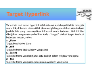 Target Hyperlink
Variasi lain dari model hyperlink salah satunya adalah apabila kita mengklik
suatu link, dokumen utama tidak akan menghilang melainkan akan terbuka
jendela lain yang menampilkan informasi suatu halaman. Hal ini bisa
dikerjakan dengan menambahkan kode : “target”. atribut target terdapat
beberapa macam, yaitu :
a. _Blank
Target ke windows baru
b. _self
Target ke frame atau window yang sama
c. _parent
Target ke frame yang lebih atas satu tingkat dalam window yang sama
d. _top
Target ke frame yang paling atas dalam windows yang sama
 