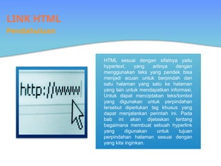 LINK HTML
Pendahuluan
HTML sesuai dengan sifatnya yaitu
hypertext, yang artinya dengan
menggunakan teks yang pendek bisa
menjadi acuan untuk berpindah dari
satu halaman yang satu ke halaman
yang lain untuk mendapatkan informasi.
Untuk dapat menciptakan teks/tombol
yang digunakan untuk perpindahan
tersebut diperlukan tag khusus yang
dapat menjalankan perintah ini. Pada
bab ini akan dijelaskan tentang
bagaimana membuat sebuah hyperlink
yang digunakan untuk tujuan
perpindahan halaman sesuai dengan
yang kita inginkan.
 