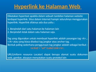 Dikatakan hypertext apabila dalam sebuah tambilan halaman website
terdapat hyperlink. Situs dalam internet hampir seluruhnya menggunakan
hyperlink. Hyperlink sifatnya ada dua yaitu :
1. Berpindah dari satu halaman ke halaman lain
2. Berpindah letak dalam satu halaman saja.
Tag yang digunakan untuk membuat hyperlink adalah pasangan tag <A>…
</A> atau yang biasa disebut tag jangkar atau anchor tag.
Bentuk paling sederhana penggunaan tag jangkar adalah sebagai berikut :
<a href = “url”>Label Link</a>.
URL(Uniform resource Locator) dapat berupa alamat suatu dokumen
web, gambar, ataupun menyatakan suatu protokol lain
Hyperlink ke Halaman Web
 