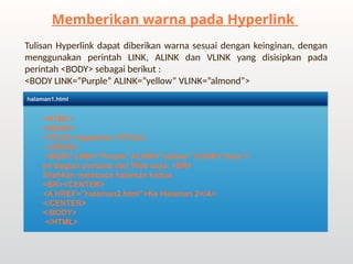 Tulisan Hyperlink dapat diberikan warna sesuai dengan keinginan, dengan
menggunakan perintah LINK, ALINK dan VLINK yang disisipkan pada
perintah <BODY> sebagai berikut :
<BODY LINK=”Purple” ALINK=”yellow” VLINK=”almond”>
Memberikan warna pada Hyperlink
<HTML>
<HEAD>
<TITLE> Hyperlink </TITLE>
</HEAD>
<BODY LINK=”Purple” ALINK=”yellow” VLINK=”blue”>
Ini Bagian pertama dari Web saya. <BR>
Silahkan membaca halaman kedua
<BR><CENTER>
<A href=”halaman2.html”>Ke Halaman 2</A>
</CENTER>
</BODY>
</HTML>
halaman1.html
 