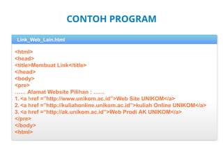 CONTOH PROGRAM
<html>
<head>
<title>Membuat Link</title>
</head>
<body>
<pre>
…… Alamat Website Pilihan : ……
1. <a href =”http://www.unikom.ac.id”>Web Site UNIKOM</a>
2. <a href =”http://kuliahonline.unikom.ac.id”>kuliah Online UNIKOM</a>
3. <a href =“http://ak.unikom.ac.id”>Web Prodi AK UNIKOM</a>
</pre>
</body>
<html>
2
Link_Web_Lain.html
 
