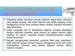 Terkadang dalam membuat sebuah halaman dapat berisi informasi
yang sangat panjang. Jika suatu halaman web terlalu panjang, untuk
menggulung scrool yang panjang dapat menjadi masalah tersendiri
bagi seseorang.
 Untuk mengatasi hal ini adakalanya halaman tersebut dilengkapi
dengan sejumlah hyperlink yang menuju ke bagian tertentu pada
halaman itu sendiri. Hyperlink seperti diimplementasikan melalui
bentuk bookmark.
 Dengan menggunakan bookmark, pemakai tidak perlu membolak-
balik halaman secara manual maupun menggulung scrool bar untuk
mendapatkan informasi yang terletak dibagian tertentu dalam
halaman tersebut.
Membuat Link Untuk Halaman Lokal
(Membuat Bookmark)
 