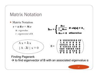 Matrix Notation
 Matrix Notation
  r=αBr=Mr
    α : eigenvalue
    r : eigenvector of B


       Ax=λx
                              B=
       | A - λI | x = 0

 Finding Pagerank
  to find eigenvector of B with an associated eigenvalue α

                                                  17
 