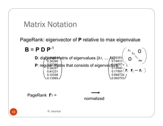 Matrix Notation
     PageRank: eigenvector of P relative to max eigenvalue

       B = P D P-1
           D: diagonal matrix of eigenvalues {λ1, … λn}
           P: regular matrix that consists of eigenvectors




        PageRank   r1 =
                                      normalized


18                 R. Akerkar
 