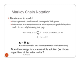 Markov Chain Notation
      Random surfer model
        Description of a random walk through the Web graph
        Interpreted as a transition matrix with asymptotic probability that a
         surfer is currently browsing that page




                 rt = M rtt-1
                            1
                 M: transition matrix for a first-order Markov chain (stochastic)

        Does it converge to some sensible solution ( too)
                       g                           (as   )
        regardless of the initial ranks ?
20                    R. Akerkar
 