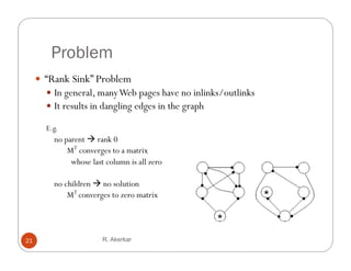 Problem
      “Rank Sink” Problem
        In general, many Web pages have no inlinks/outlinks
        It results in dangling edges in the graph

       E.g.
         no parent  rank 0
             MT converges to a matrix
              whose last column is all zero

         no children  no solution
             MT converges to zero matrix




21                      R. Akerkar
 