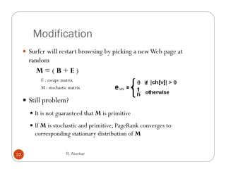 Modification
      Surfer will restart browsing by p
                                  g y picking a new Web p g at
                                            g           page
       random
         M=(B+E)
           E : escape matrix
           M : stochastic matrix

      S ll problem?
       Still bl
        It is not guaranteed that M is primitive

        If M is stochastic and primitive, PageRank converges to
         corresponding stationary distribution of M

22                      R. Akerkar
 