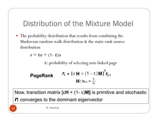 Distribution of the Mixture Model
      The probability distribution that results from combining the
           p         y                                        g
       Markovian random walk distribution & the static rank source
       distribution
             r = εe + (1- ε)x
                       1
                     ε: probability of selecting non-linked page

             PageRank


 Now, transition matrix [εH + (1- ε)M] is primitive and stochastic
 rt converges to the dominant eigenvector
24                    R. Akerkar
 
