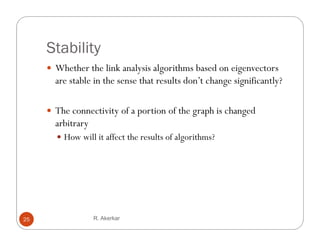 Stability
      Whether the link analysis algorithms based on eigenvectors
       are stable in the sense that results don’t change significantly?

      Th connectivity of a portion of the graph is changed
       The              f            f h       h h        d
       arbitrary
        How will it affect the results of algorithms?




25                 R. Akerkar
 