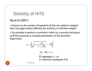 Stability of HITS
     Ng et al (2001)
     • A bound on the number of hyperlinks k that can added or deleted
     from one page without affecting the authority or hubness weights
     • It is possible to perturb a symmetric matrix by a quantity that grows
     as δ that produces a constant perturbation of the dominant
     eigenvector




                                   δ: eigengap λ1 – λ2
                                        g g p
                                   d: maximum outdegree of G
26                    R. Akerkar
 
