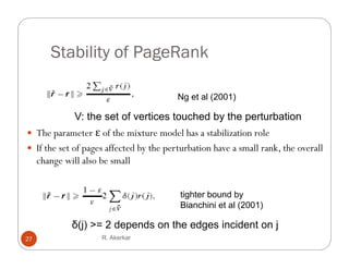 Stability of PageRank

                                         Ng et al (2001)

               V: the set of vertices touched by the perturbation
 The parameter ε of the mixture model has a stabilization role
 If the set of pages affected by the p
                pg              y     perturbation have a small rank, the overall
                                                                    ,
     change will also be small


                                         tighter bound by
                                         Bianchini et al (2001)

              δ(j) >= 2 depends on the edges incident on j
27                    R. Akerkar
 