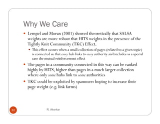 Why We Care
      Lempel and Moran (2001) showed theoretically that SALSA
       weights are more robust that HITS weights in the presence of the
       Tightly Knit Community (TKC) Effect.
        This effect occurs when a small collection of pages (related to a given topic)
         is connected so that every hub links to every authority and includes as a special
         case the mutual reinforcement effect
      The pages in a community connected in this way can be ranked
       highly by HITS, higher than pages in a much larger collection
                 HITS
       where only some hubs link to some authorities
      TKC could be exploited by spammers hoping to increase their
       page weight ( li k f
               i h (e.g. link farms)
                                   )



32                 R. Akerkar
 