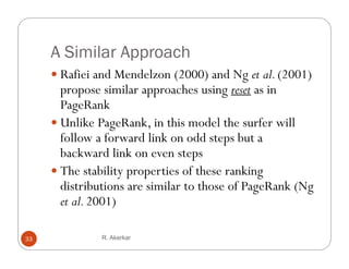 A Similar Approach
      Rafiei and Mendelzon (2000) and Ng et al. (2001)
       propose similar approaches using reset as in
       PageRank
      Unlike PageRank, in this model the surfer will
       follow a forward link on odd steps but a
       backward li k
       b k d link on even steps t
      The stability properties of these ranking
       distributions are similar to those of PageRank (Ng
       et al. 2001)

33             R. Akerkar
 