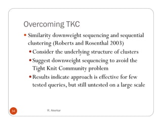 Overcoming TKC
      Similarity downweight sequencing and sequential
                y        g            g
      clustering (Roberts and Rosenthal 2003)
       Consider the underlying structure of clusters
                             y g
       Suggest downweight sequencing to avoid the
        Tight Knit Community problem
          g                     yp
       Results indicate approach is effective for few
        tested queries, but still untested on a large scale


34            R. Akerkar
 