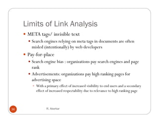 Limits of Link Analysis
      META tags/ invisible text
        Search engines relying on meta tags in documents are often
         misled (intentionally) by web developers
     P f
      Pay-for-place
                 l
       Search engine bias : organizations pay search engines and page
        rank
       Advertisements: organizations pay high ranking pages for
        advertising space
           W h a primary effect of increased visibility to end users and a secondary
            With           ff     f         d bl              d         d        d
            effect of increased respectability due to relevance to high ranking page



36                 R. Akerkar
 