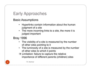 Early Approaches
    Basic Assumptions
       • Hyperlinks contain information about the human
         judgment of a site
       • The more incoming links to a site the more it is
                                      site,
         judged important
    Bray 1996
       y
       • The visibility of a site is measured by the number
         of other sites pointing to it
       • The luminosity of a site is measured by the number
         of other sites to which it points
        Limitation: failure to capture the relative
         importance of different parents (children) sites
4            R. Akerkar
 