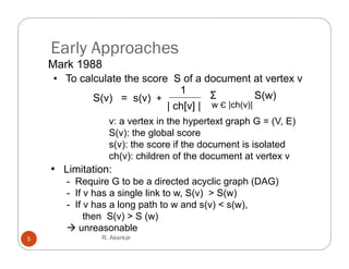 Early Approaches
    Mark 1988
    • To calculate the score S of a document at vertex v
                               1
            S(v) = s(v) +             Σ           S(w)
                            | ch[v] | w Є |ch(v)|
                 v: a vertex i the h
                             in h hypertext graph G = (V E)
                                                  h      (V,
                 S(v): the global score
                 s(v): the score if the document is isolated
                 ch(v): children of the document at vertex v
    • Limitation:
       - Require G to be a directed acyclic g p (
             q                            y   graph (DAG)
                                                        )
       - If v has a single link to w, S(v) > S(w)
       - If v has a long path to w and s(v) < s(w),
            then S(v) > S (w)
        unreasonable
5              R. Akerkar
 