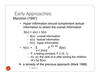 Early Approaches
    Marchiori (1997)
        • Hyper information should complement textual
          information to obtain the overall information
           S(v) = s(v) + h(v)
            ( )    ( )    ( )
              - S(v): overall information
              - s(v): textual information
              - h(v): hyper information
                                        r(v, w)
        • h(v) =      Σ             F             S(w)
                      w Є |ch[v]|
              - F a fading constant F Є (0 1)
                F:           constant,      (0,
              - r(v, w): the rank of w after sorting the children
                of v by S(w)
        a remedy of the previous approach (Mark 1988)
6              R. Akerkar
 