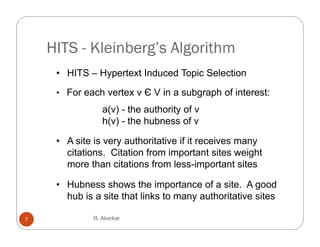 HITS - Kleinberg’s Algorithm
     • HITS – Hypertext Induced Topic Selection
               yp                 p

     • For each vertex v Є V in a subgraph of interest:
                 a(v) - the authority of v
                 h(v) - the hubness of v

     • A site is very a thoritati e if it recei es man
                  er authoritative        receives many
       citations. Citation from important sites weight
       more than citations from less-important sites

     • Hubness shows the importance of a site. A good
       hub is a site that links to many authoritative sites
                                      y

7             R. Akerkar
 