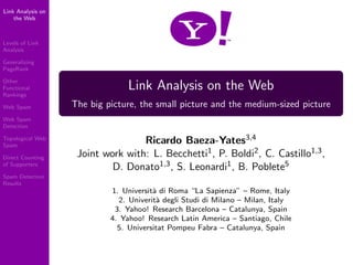 Link Analysis on
    the Web



Levels of Link
Analysis

Generalizing
PageRank

Other
                                Link Analysis on the Web
Functional
Rankings
                   The big picture, the small picture and the medium-sized picture
Web Spam

Web Spam
Detection

                                   Ricardo Baeza-Yates3,4
Topological Web
Spam
                    Joint work with: L. Becchetti1 , P. Boldi2 , C. Castillo1,3 ,
Direct Counting
                            D. Donato1,3 , S. Leonardi1 , B. Poblete5
of Supporters

Spam Detection
Results
                            1. Universit` di Roma “La Sapienza” – Rome, Italy
                                        a
                              2. Univerit` degli Studi di Milano – Milan, Italy
                                         a
                             3. Yahoo! Research Barcelona – Catalunya, Spain
                            4. Yahoo! Research Latin America – Santiago, Chile
                              5. Universitat Pompeu Fabra – Catalunya, Spain