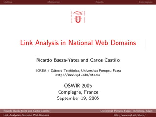 Outline                              Motivation                Results                            Conclusions




              Link Analysis in National Web Domains

                           Ricardo Baeza-Yates and Carlos Castillo
                           ICREA / C´tedra Telef´nica, Universitat Pompeu Fabra
                                    a           o
                                      http://www.upf.edu/dtecn/


                                               OSWIR 2005
                                            Compiegne, France
                                            September 19, 2005

Ricardo Baeza-Yates and Carlos Castillo                            Universitat Pompeu Fabra - Barcelona, Spain
Link Analysis in National Web Domains                                        http://www.upf.edu/dtecn/