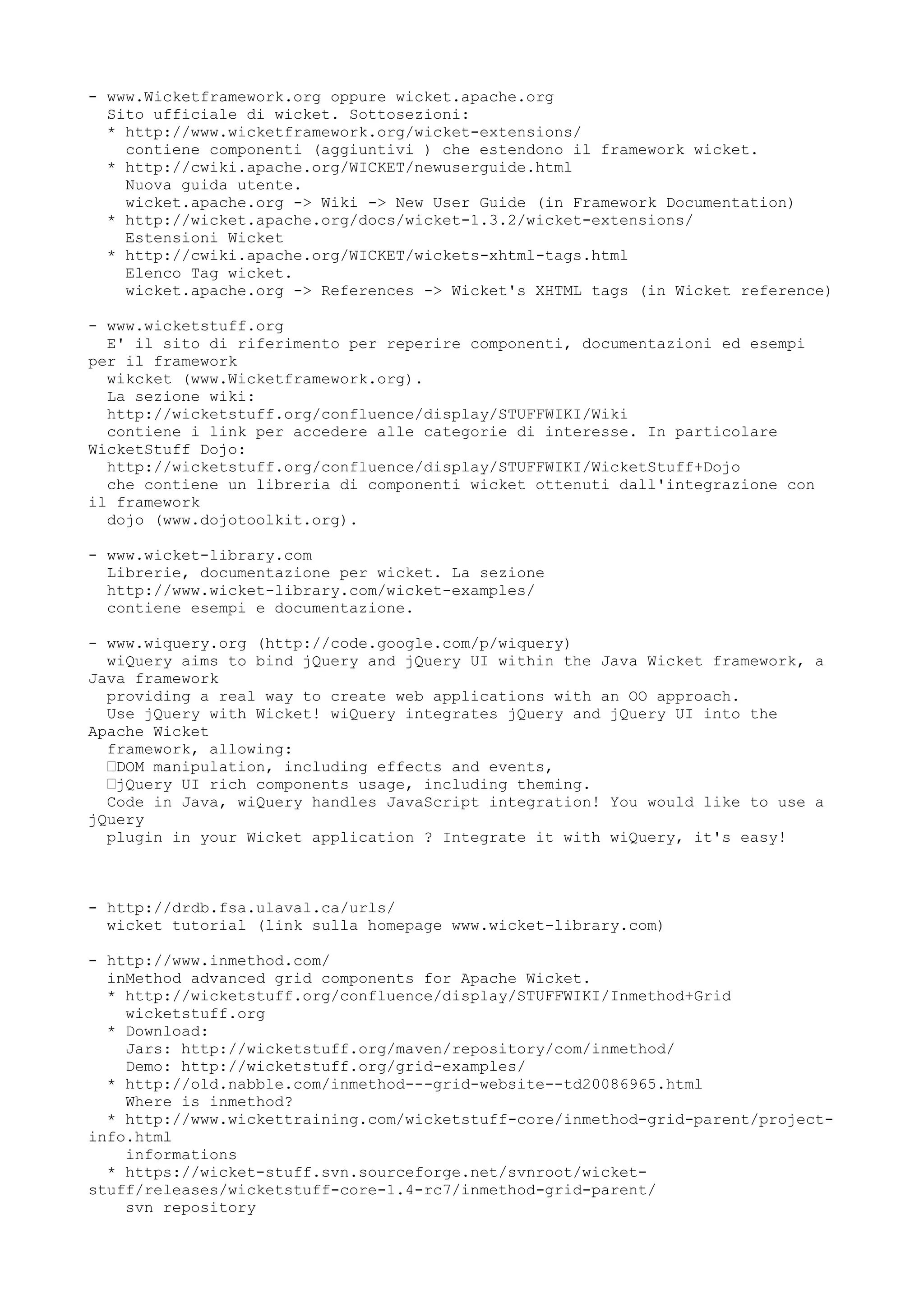 - www.Wicketframework.org oppure wicket.apache.org
  Sito ufficiale di wicket. Sottosezioni:
  * http://www.wicketframework.org/wicket-extensions/
    contiene componenti (aggiuntivi ) che estendono il framework wicket.
  * http://cwiki.apache.org/WICKET/newuserguide.html
    Nuova guida utente.
    wicket.apache.org -> Wiki -> New User Guide (in Framework Documentation)
  * http://wicket.apache.org/docs/wicket-1.3.2/wicket-extensions/
    Estensioni Wicket
  * http://cwiki.apache.org/WICKET/wickets-xhtml-tags.html
    Elenco Tag wicket.
    wicket.apache.org -> References -> Wicket's XHTML tags (in Wicket reference)

- www.wicketstuff.org
  E' il sito di riferimento per reperire componenti, documentazioni ed esempi
per il framework
  wikcket (www.Wicketframework.org).
  La sezione wiki:
  http://wicketstuff.org/confluence/display/STUFFWIKI/Wiki
  contiene i link per accedere alle categorie di interesse. In particolare
WicketStuff Dojo:
  http://wicketstuff.org/confluence/display/STUFFWIKI/WicketStuff+Dojo
  che contiene un libreria di componenti wicket ottenuti dall'integrazione con
il framework
  dojo (www.dojotoolkit.org).

- www.wicket-library.com
  Librerie, documentazione per wicket. La sezione
  http://www.wicket-library.com/wicket-examples/
  contiene esempi e documentazione.

- www.wiquery.org (http://code.google.com/p/wiquery)
  wiQuery aims to bind jQuery and jQuery UI within the Java Wicket framework, a
Java framework
  providing a real way to create web applications with an OO approach.
  Use jQuery with Wicket! wiQuery integrates jQuery and jQuery UI into the
Apache Wicket
  framework, allowing:
  •DOM manipulation, including effects and events,
  •jQuery UI rich components usage, including theming.
  Code in Java, wiQuery handles JavaScript integration! You would like to use a
jQuery
  plugin in your Wicket application ? Integrate it with wiQuery, it's easy!



- http://drdb.fsa.ulaval.ca/urls/
  wicket tutorial (link sulla homepage www.wicket-library.com)

- http://www.inmethod.com/
  inMethod advanced grid components for Apache Wicket.
  * http://wicketstuff.org/confluence/display/STUFFWIKI/Inmethod+Grid
    wicketstuff.org
  * Download:
    Jars: http://wicketstuff.org/maven/repository/com/inmethod/
    Demo: http://wicketstuff.org/grid-examples/
  * http://old.nabble.com/inmethod---grid-website--td20086965.html
    Where is inmethod?
  * http://www.wickettraining.com/wicketstuff-core/inmethod-grid-parent/project-
info.html
    informations
  * https://wicket-stuff.svn.sourceforge.net/svnroot/wicket-
stuff/releases/wicketstuff-core-1.4-rc7/inmethod-grid-parent/
    svn repository
 