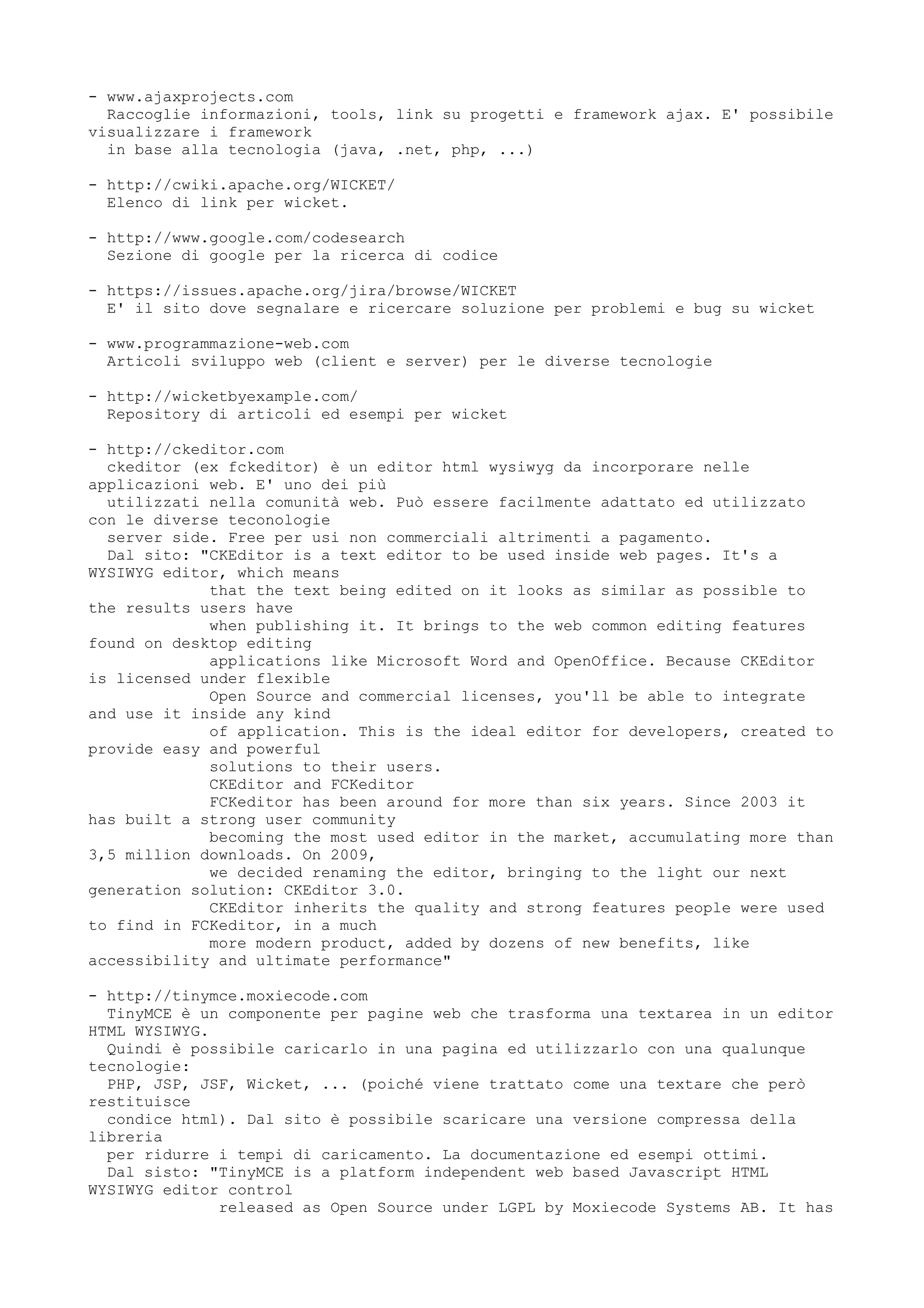 - www.ajaxprojects.com
  Raccoglie informazioni, tools, link su progetti e framework ajax. E' possibile
visualizzare i framework
  in base alla tecnologia (java, .net, php, ...)

- http://cwiki.apache.org/WICKET/
  Elenco di link per wicket.

- http://www.google.com/codesearch
  Sezione di google per la ricerca di codice

- https://issues.apache.org/jira/browse/WICKET
  E' il sito dove segnalare e ricercare soluzione per problemi e bug su wicket

- www.programmazione-web.com
  Articoli sviluppo web (client e server) per le diverse tecnologie

- http://wicketbyexample.com/
  Repository di articoli ed esempi per wicket

- http://ckeditor.com
  ckeditor (ex fckeditor) è un editor html wysiwyg da incorporare nelle
applicazioni web. E' uno dei più
  utilizzati nella comunità web. Può essere facilmente adattato ed utilizzato
con le diverse teconologie
  server side. Free per usi non commerciali altrimenti a pagamento.
  Dal sito: "CKEditor is a text editor to be used inside web pages. It's a
WYSIWYG editor, which means
             that the text being edited on it looks as similar as possible to
the results users have
             when publishing it. It brings to the web common editing features
found on desktop editing
             applications like Microsoft Word and OpenOffice. Because CKEditor
is licensed under flexible
             Open Source and commercial licenses, you'll be able to integrate
and use it inside any kind
             of application. This is the ideal editor for developers, created to
provide easy and powerful
             solutions to their users.
             CKEditor and FCKeditor
             FCKeditor has been around for more than six years. Since 2003 it
has built a strong user community
             becoming the most used editor in the market, accumulating more than
3,5 million downloads. On 2009,
             we decided renaming the editor, bringing to the light our next
generation solution: CKEditor 3.0.
             CKEditor inherits the quality and strong features people were used
to find in FCKeditor, in a much
             more modern product, added by dozens of new benefits, like
accessibility and ultimate performance"

- http://tinymce.moxiecode.com
  TinyMCE è un componente per pagine web che trasforma una textarea in un editor
HTML WYSIWYG.
  Quindi è possibile caricarlo in una pagina ed utilizzarlo con una qualunque
tecnologie:
  PHP, JSP, JSF, Wicket, ... (poiché viene trattato come una textare che però
restituisce
  condice html). Dal sito è possibile scaricare una versione compressa della
libreria
  per ridurre i tempi di caricamento. La documentazione ed esempi ottimi.
  Dal sisto: "TinyMCE is a platform independent web based Javascript HTML
WYSIWYG editor control
              released as Open Source under LGPL by Moxiecode Systems AB. It has
 
