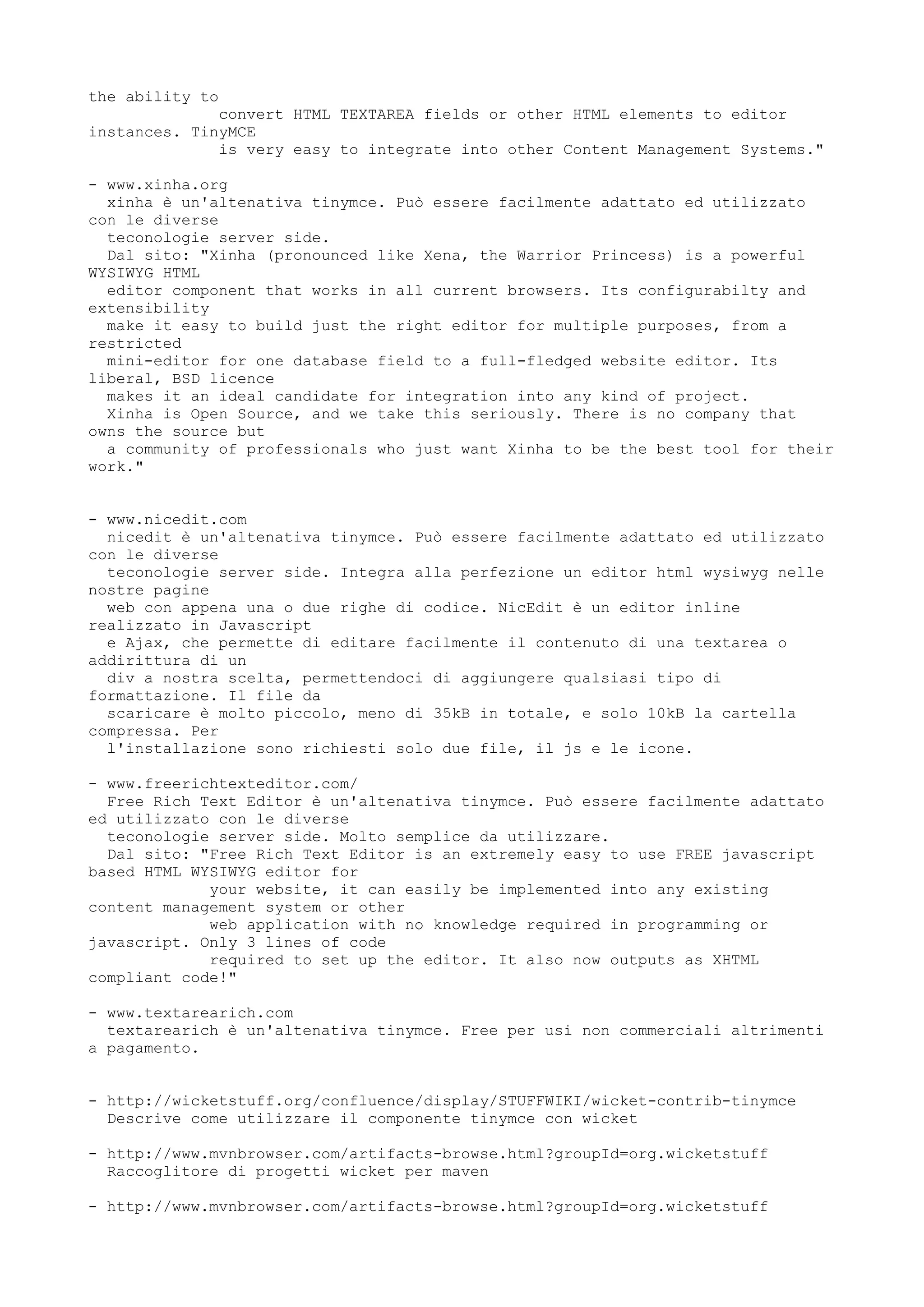 the ability to
              convert HTML TEXTAREA fields or other HTML elements to editor
instances. TinyMCE
              is very easy to integrate into other Content Management Systems."

- www.xinha.org
  xinha è un'altenativa tinymce. Può essere facilmente adattato ed utilizzato
con le diverse
  teconologie server side.
  Dal sito: "Xinha (pronounced like Xena, the Warrior Princess) is a powerful
WYSIWYG HTML
  editor component that works in all current browsers. Its configurabilty and
extensibility
  make it easy to build just the right editor for multiple purposes, from a
restricted
  mini-editor for one database field to a full-fledged website editor. Its
liberal, BSD licence
  makes it an ideal candidate for integration into any kind of project.
  Xinha is Open Source, and we take this seriously. There is no company that
owns the source but
  a community of professionals who just want Xinha to be the best tool for their
work."


- www.nicedit.com
  nicedit è un'altenativa tinymce. Può essere facilmente adattato ed utilizzato
con le diverse
  teconologie server side. Integra alla perfezione un editor html wysiwyg nelle
nostre pagine
  web con appena una o due righe di codice. NicEdit è un editor inline
realizzato in Javascript
  e Ajax, che permette di editare facilmente il contenuto di una textarea o
addirittura di un
  div a nostra scelta, permettendoci di aggiungere qualsiasi tipo di
formattazione. Il file da
  scaricare è molto piccolo, meno di 35kB in totale, e solo 10kB la cartella
compressa. Per
  l'installazione sono richiesti solo due file, il js e le icone.

- www.freerichtexteditor.com/
  Free Rich Text Editor è un'altenativa tinymce. Può essere facilmente adattato
ed utilizzato con le diverse
  teconologie server side. Molto semplice da utilizzare.
  Dal sito: "Free Rich Text Editor is an extremely easy to use FREE javascript
based HTML WYSIWYG editor for
             your website, it can easily be implemented into any existing
content management system or other
             web application with no knowledge required in programming or
javascript. Only 3 lines of code
             required to set up the editor. It also now outputs as XHTML
compliant code!"

- www.textarearich.com
  textarearich è un'altenativa tinymce. Free per usi non commerciali altrimenti
a pagamento.


- http://wicketstuff.org/confluence/display/STUFFWIKI/wicket-contrib-tinymce
  Descrive come utilizzare il componente tinymce con wicket

- http://www.mvnbrowser.com/artifacts-browse.html?groupId=org.wicketstuff
  Raccoglitore di progetti wicket per maven

- http://www.mvnbrowser.com/artifacts-browse.html?groupId=org.wicketstuff
 