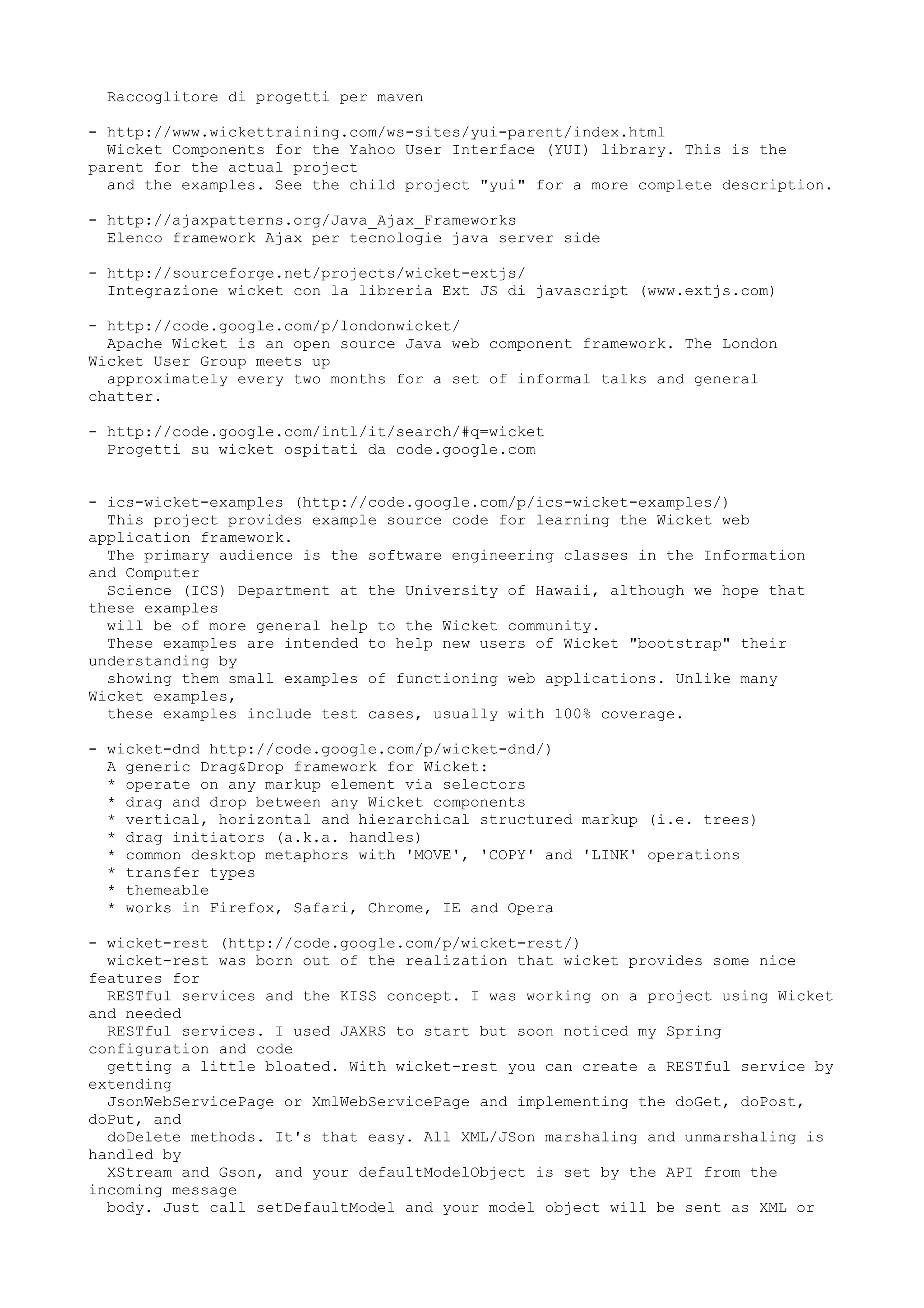 Raccoglitore di progetti per maven

- http://www.wickettraining.com/ws-sites/yui-parent/index.html
  Wicket Components for the Yahoo User Interface (YUI) library. This is the
parent for the actual project
  and the examples. See the child project "yui" for a more complete description.

- http://ajaxpatterns.org/Java_Ajax_Frameworks
  Elenco framework Ajax per tecnologie java server side

- http://sourceforge.net/projects/wicket-extjs/
  Integrazione wicket con la libreria Ext JS di javascript (www.extjs.com)

- http://code.google.com/p/londonwicket/
  Apache Wicket is an open source Java web component framework. The London
Wicket User Group meets up
  approximately every two months for a set of informal talks and general
chatter.

- http://code.google.com/intl/it/search/#q=wicket
  Progetti su wicket ospitati da code.google.com


- ics-wicket-examples (http://code.google.com/p/ics-wicket-examples/)
  This project provides example source code for learning the Wicket web
application framework.
  The primary audience is the software engineering classes in the Information
and Computer
  Science (ICS) Department at the University of Hawaii, although we hope that
these examples
  will be of more general help to the Wicket community.
  These examples are intended to help new users of Wicket "bootstrap" their
understanding by
  showing them small examples of functioning web applications. Unlike many
Wicket examples,
  these examples include test cases, usually with 100% coverage.

- wicket-dnd http://code.google.com/p/wicket-dnd/)
  A generic Drag&Drop framework for Wicket:
  * operate on any markup element via selectors
  * drag and drop between any Wicket components
  * vertical, horizontal and hierarchical structured markup (i.e. trees)
  * drag initiators (a.k.a. handles)
  * common desktop metaphors with 'MOVE', 'COPY' and 'LINK' operations
  * transfer types
  * themeable
  * works in Firefox, Safari, Chrome, IE and Opera

- wicket-rest (http://code.google.com/p/wicket-rest/)
  wicket-rest was born out of the realization that wicket provides some nice
features for
  RESTful services and the KISS concept. I was working on a project using Wicket
and needed
  RESTful services. I used JAXRS to start but soon noticed my Spring
configuration and code
  getting a little bloated. With wicket-rest you can create a RESTful service by
extending
  JsonWebServicePage or XmlWebServicePage and implementing the doGet, doPost,
doPut, and
  doDelete methods. It's that easy. All XML/JSon marshaling and unmarshaling is
handled by
  XStream and Gson, and your defaultModelObject is set by the API from the
incoming message
  body. Just call setDefaultModel and your model object will be sent as XML or
 