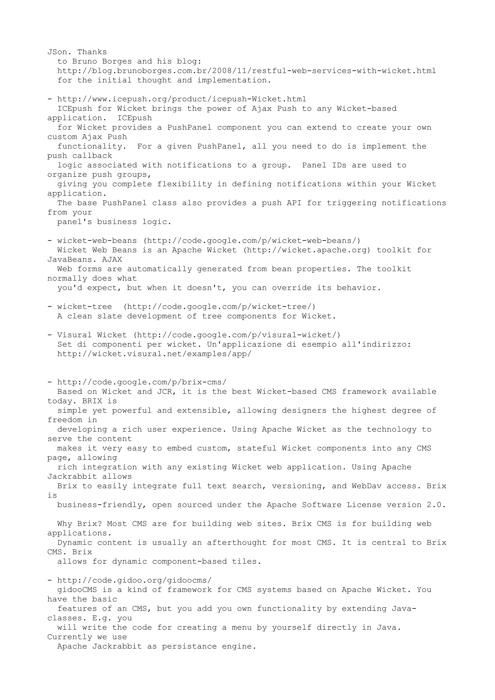 JSon. Thanks
  to Bruno Borges and his blog:
  http://blog.brunoborges.com.br/2008/11/restful-web-services-with-wicket.html
  for the initial thought and implementation.

- http://www.icepush.org/product/icepush-Wicket.html
  ICEpush for Wicket brings the power of Ajax Push to any Wicket-based
application. ICEpush
  for Wicket provides a PushPanel component you can extend to create your own
custom Ajax Push
  functionality. For a given PushPanel, all you need to do is implement the
push callback
  logic associated with notifications to a group. Panel IDs are used to
organize push groups,
  giving you complete flexibility in defining notifications within your Wicket
application.
  The base PushPanel class also provides a push API for triggering notifications
from your
  panel's business logic.

- wicket-web-beans (http://code.google.com/p/wicket-web-beans/)
  Wicket Web Beans is an Apache Wicket (http://wicket.apache.org) toolkit for
JavaBeans. AJAX
  Web forms are automatically generated from bean properties. The toolkit
normally does what
  you'd expect, but when it doesn't, you can override its behavior.

- wicket-tree (http://code.google.com/p/wicket-tree/)
  A clean slate development of tree components for Wicket.

- Visural Wicket (http://code.google.com/p/visural-wicket/)
  Set di componenti per wicket. Un'applicazione di esempio all'indirizzo:
  http://wicket.visural.net/examples/app/


- http://code.google.com/p/brix-cms/
   Based on Wicket and JCR, it is the best Wicket-based CMS framework available
today. BRIX is
   simple yet powerful and extensible, allowing designers the highest degree of
freedom in
   developing a rich user experience. Using Apache Wicket as the technology to
serve the content
   makes it very easy to embed custom, stateful Wicket components into any CMS
page, allowing
   rich integration with any existing Wicket web application. Using Apache
Jackrabbit allows
   Brix to easily integrate full text search, versioning, and WebDav access. Brix
is
   business-friendly, open sourced under the Apache Software License version 2.0.

  Why Brix? Most CMS are for building web sites. Brix CMS is for building web
applications.
  Dynamic content is usually an afterthought for most CMS. It is central to Brix
CMS. Brix
  allows for dynamic component-based tiles.

- http://code.gidoo.org/gidoocms/
  gidooCMS is a kind of framework for CMS systems based on Apache Wicket. You
have the basic
  features of an CMS, but you add you own functionality by extending Java-
classes. E.g. you
  will write the code for creating a menu by yourself directly in Java.
Currently we use
  Apache Jackrabbit as persistance engine.
 