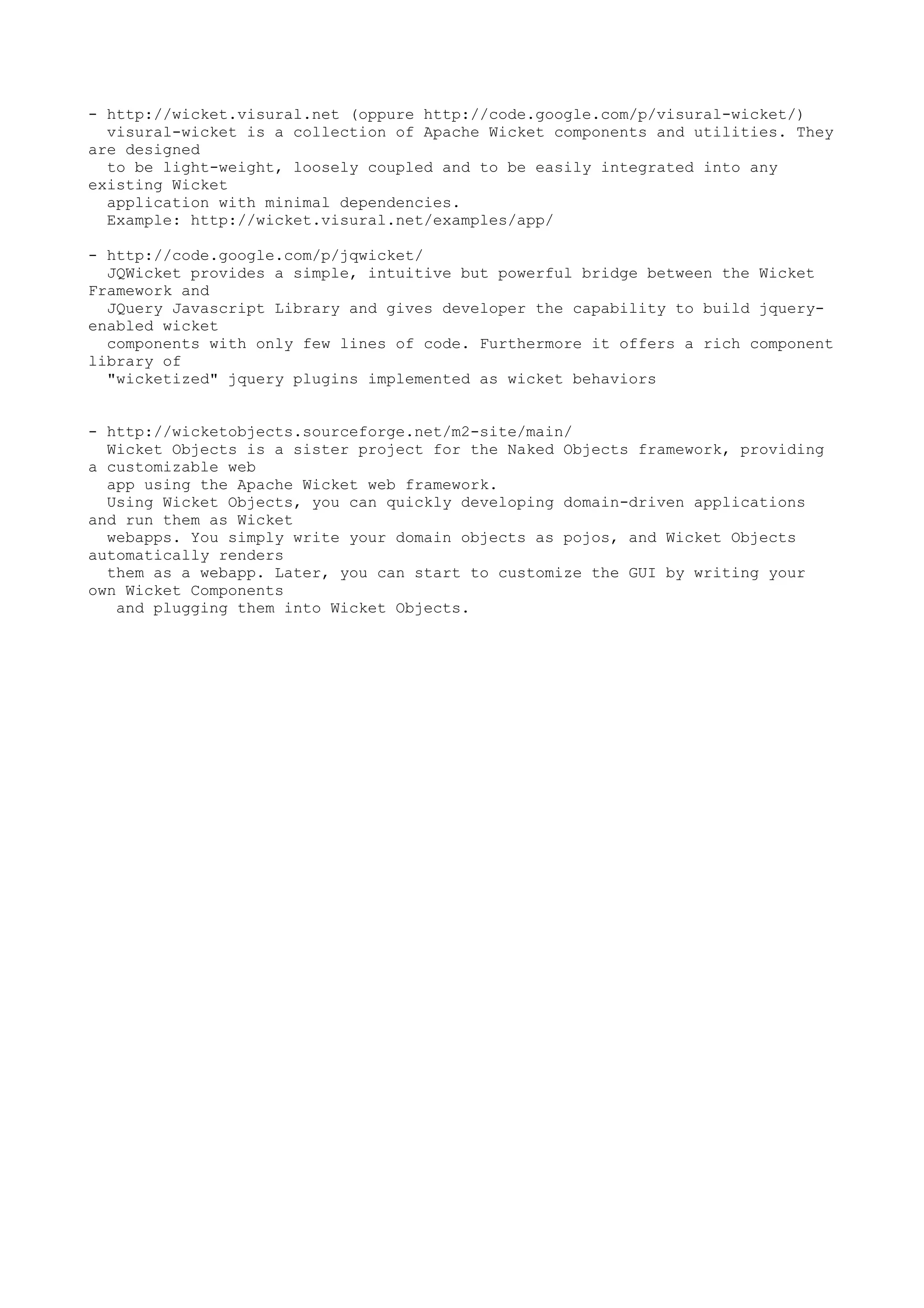 - http://wicket.visural.net (oppure http://code.google.com/p/visural-wicket/)
  visural-wicket is a collection of Apache Wicket components and utilities. They
are designed
  to be light-weight, loosely coupled and to be easily integrated into any
existing Wicket
  application with minimal dependencies.
  Example: http://wicket.visural.net/examples/app/

- http://code.google.com/p/jqwicket/
  JQWicket provides a simple, intuitive but powerful bridge between the Wicket
Framework and
  JQuery Javascript Library and gives developer the capability to build jquery-
enabled wicket
  components with only few lines of code. Furthermore it offers a rich component
library of
  "wicketized" jquery plugins implemented as wicket behaviors


- http://wicketobjects.sourceforge.net/m2-site/main/
  Wicket Objects is a sister project for the Naked Objects framework, providing
a customizable web
  app using the Apache Wicket web framework.
  Using Wicket Objects, you can quickly developing domain-driven applications
and run them as Wicket
  webapps. You simply write your domain objects as pojos, and Wicket Objects
automatically renders
  them as a webapp. Later, you can start to customize the GUI by writing your
own Wicket Components
   and plugging them into Wicket Objects.
 