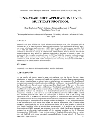 International Journal of Computer Networks & Communications (IJCNC) Vol.6, No.3, May 2014
DOI : 10.5121/ijcnc.2014.6302 13
LINK-AWARE NICE APPLICATION LEVEL
MULTICAST PROTOCOL
Dina Helal1
, Amr Naser1
, Mohamed Rehan1
, and Ayman El Naggar2
1
Intel Labs, Cairo, Egypt
2
Faculty of Computer Science and Information Technology, German University in Cairo,
Cairo, Egypt
ABSTRACT
Multicast is one of the most efficient ways to distribute data to multiple users. There are different types of
Multicast such as IP Multicast, Overlay Multicast, and Application Layer Multicast (ALM). In this paper,
we present a link-aware Application Layer (ALM) Multicast algorithm. Our proposed algorithm, Link
Aware-NICE (LA-NICE) [1], is an enhanced version of the NICE protocol [2]. LA-NICE protocol uses the
variations of bandwidth or capacity in communication links to improve multicast message delivery and
minimize end-to-end delay. OMNeT++ simulation framework [3] was used to evaluate LA-NICE. The
evaluation is done through a comparison between LA-NICE and NICE. The simulation results showed that
LA-NICE produces an increased percentage of successful message delivery ranging from 2% to 10%
compared to NICE. Also, LA-NICE has less average delay and less average message hop count than NICE
which reduces the overall latency of message delivery.
KEYWORDS
Application Level Multicast, Multicast tree, Overlay networks, Link Aware.
1. INTRODUCTION
As the number of Internet users increase, data delivery over the Internet becomes more
challenging as networks get more overloaded and congested. Currently, data exchange through
the Internet is mainly based on unicast (point-to-point between two computers). So, if millions of
users try to stream an important broadcast event like the world soccer cup, instead of broadcasting
the data to all users, the data source sends a copy of the data to each of the users so the source
keeps transmitting the same packet a million times. This leads to redundant traffic in the network
in addition to overloading the data source resulting in inefficient data delivery and an increase in
packet loss. Multicast was introduced as an alternative to unicast in such cases. In multicast, the
source send contents to a sub-server set and each one of those sub-server set forward the content
to a different group of users. There are several types of multicast such as IP, overlay, and
application level. In IP Multicast, the multicast process is implemented at the IP level during
packet transmission. IP multicast provides an efficient multicast technique. However, it was never
widely deployed in the Internet due to multiple reasons including the fact that it requires changes
at the infrastructural level which slows down the pace of deployment. Also IP multicasting
introduces high complexity and serious scaling constraints at the IP layer in order to maintain a
state for each multicast group. As a result of the non-acceptance of IP Multicast, the Application
layer multicast (ALM) approach was proposed. ALM, also called End-System Multicast, was
proposed as an alternative implementation of the multicast technique to the IP Multicast
implementation. ALM builds a virtual topology on top of the physical Internet to form an overlay
network. Each link in the virtual topology is a unicast link in the physical network [4]. Therefore,
 