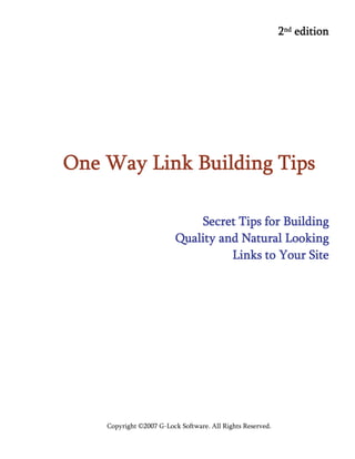 Copyright ©2007 G-Lock Software. All Rights Reserved.
2nd edition
One Way Link Building Tips
Secret Tips for Building
Quality and Natural Looking
Links to Your Site
 