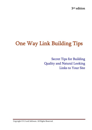 3nd edition




  One Way Link Building Tips

                                          Secret Tips for Building
                                      Quality and Natural Looking
                                                Links to Your Site




Copyright © G-Lock Software. All Rights Reserved.	            				
 